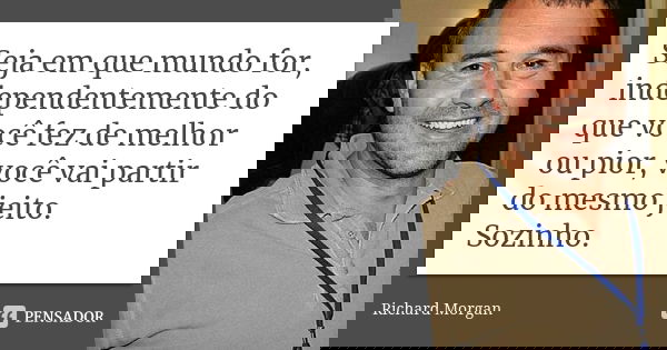 Seja em que mundo for, independentemente do que você fez de melhor ou pior, você vai partir do mesmo jeito. Sozinho.... Frase de Richard Morgan.