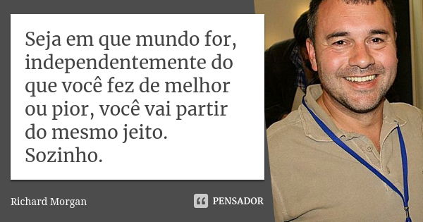 Seja em que mundo for, independentemente do que você fez de melhor ou pior, você vai partir do mesmo jeito. Sozinho.... Frase de Richard Morgan.