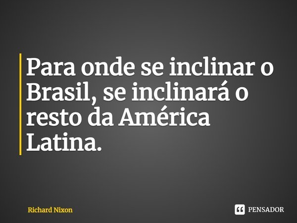 Para onde se inclinar o Brasil, se inclinará o resto da América Latina⁠.... Frase de Richard Nixon.