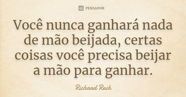 Você nunca ganhará nada de mão beijada, certas coisas você precisa beijar a mão para ganhar.... Frase de Richard Rech.