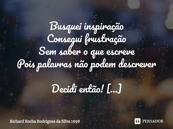 ⁠Busquei inspiração
Consegui frustração
Sem saber o que escreve
Pois palavras não podem descrever Decidi então!
Abrir meu coração
Pra lhe fazer uma declaração
E... Frase de Richard Rocha Rodrigues da Silva 1998.