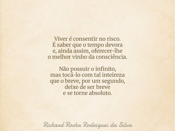 Viver é consentir no risco. É saber que o tempo devora e, ainda assim, oferecer-lhe o melhor vinho da consciência. Não possuir o infinito, mas tocá-lo com tal i... Frase de Richard Rocha Rodrigues da Silva.