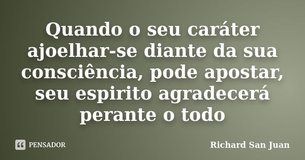 Quando o seu caráter ajoelhar-se diante da sua consciência, pode apostar, seu espirito agradecerá perante o todo... Frase de Richard San Juan.