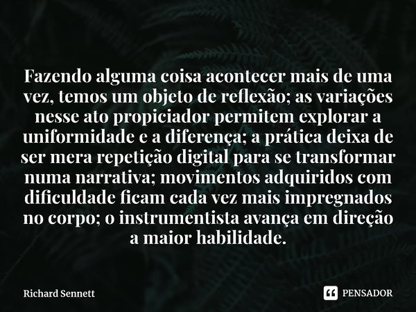 ⁠Fazendo alguma coisa acontecer mais de uma vez, temos um objeto de reflexão; as variações nesse ato propiciador permitem explorar a uniformidade e a diferença;... Frase de Richard Sennett.