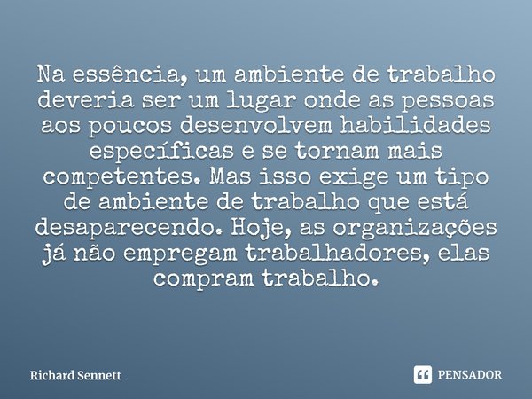 ⁠Na essência, um ambiente de trabalho deveria ser um lugar onde as pessoas aos poucos desenvolvem habilidades específicas e se tornam mais competentes. Mas isso... Frase de Richard Sennett.