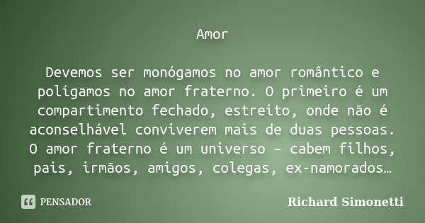 Amor Devemos ser monógamos no amor romântico e polígamos no amor fraterno. O primeiro é um compartimento fechado, estreito, onde não é aconselhável conviverem m... Frase de Richard Simonetti.