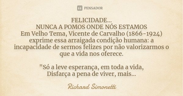FELICIDADE... NUNCA A POMOS ONDE NÓS ESTAMOS Em Velho Tema, Vicente de Carvalho (1866-1924) exprime essa arraigada condição humana: a incapacidade de sermos fel... Frase de Richard Simonetti.