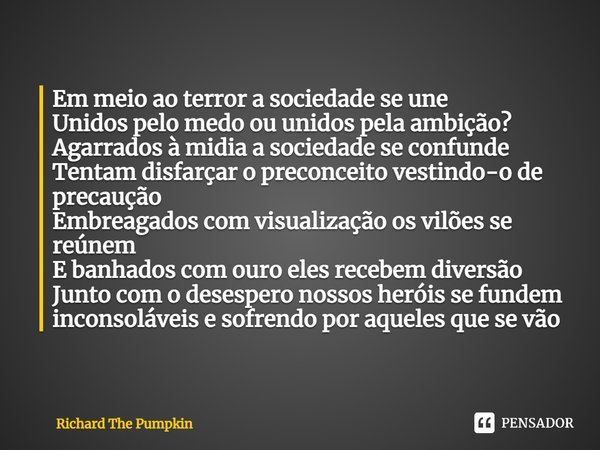 ⁠Em meio ao terror a sociedade se une
Unidos pelo medo ou unidos pela ambição?
Agarrados à midia a sociedade se confunde
Tentam disfarçar o preconceito vestindo... Frase de Richard The Pumpkin.