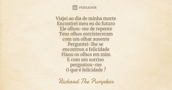 Viajei ao dia de minha morte Encontrei meu eu do futuro Ele olhou-me de repente Teus olhos entristeceram com um olhar ausente Perguntei-lhe se encontrou a felic... Frase de Richard The Pumpkin.