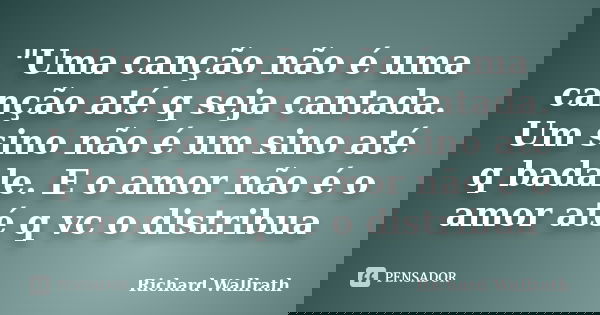 "Uma canção não é uma canção até q seja cantada. Um sino não é um sino até q badale. E o amor não é o amor até q vc o distribua... Frase de Richard Wallrath.