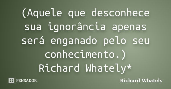 (Aquele que desconhece sua ignorância apenas será enganado pelo seu conhecimento.) Richard Whately*... Frase de Richard Whately.