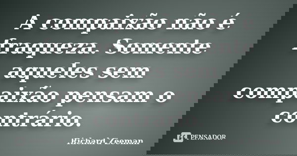 A compaixão não é fraqueza. Somente aqueles sem compaixão pensam o contrário.... Frase de Richard Zeeman.