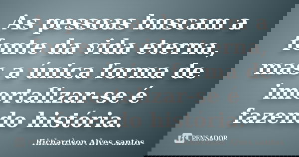 As pessoas buscam a fonte da vida eterna, mas a única forma de imortalizar-se é fazendo história.... Frase de Richardson Alves santos.