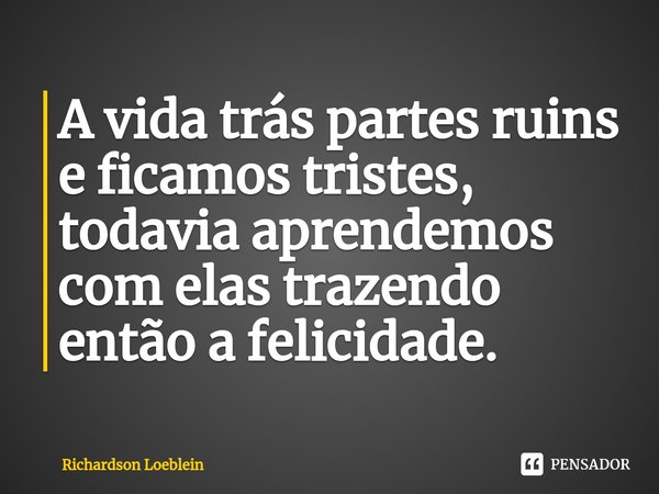 ⁠A vida trás partes ruins e ficamos tristes, todavia aprendemos com elas trazendo então a felicidade.... Frase de Richardson Loeblein.