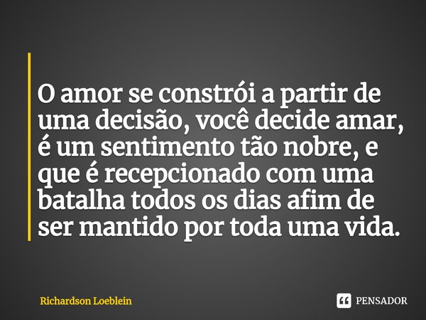 ⁠
O amor se constrói a partir de uma decisão, você decide amar, é um sentimento tão nobre, e que é recepcionado com uma batalha todos os dias afim de ser mantid... Frase de Richardson Loeblein.