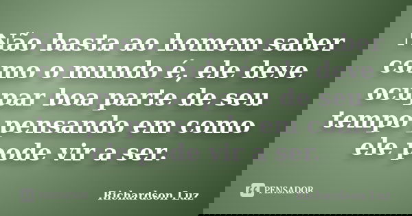 Não basta ao homem saber como o mundo é, ele deve ocupar boa parte de seu tempo pensando em como ele pode vir a ser.... Frase de Richardson Luz.