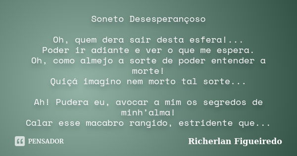 Soneto Desesperançoso Oh, quem dera sair desta esfera!... Poder ir adiante e ver o que me espera. Oh, como almejo a sorte de poder entender a morte! Quiçá imagi... Frase de Richerlan Figueiredo.