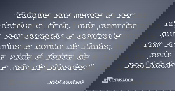 "Eduque sua mente a ser objetiva e fria, não permita que seu coração a controle com sonhos e conto de fadas, pois a vida é feita de realidade e não de ilus... Frase de Rick Andrade.