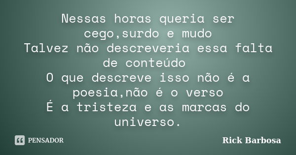 Nessas horas queria ser cego,surdo e mudo Talvez não descreveria essa falta de conteúdo O que descreve isso não é a poesia,não é o verso É a tristeza e as marca... Frase de Rick Barbosa.