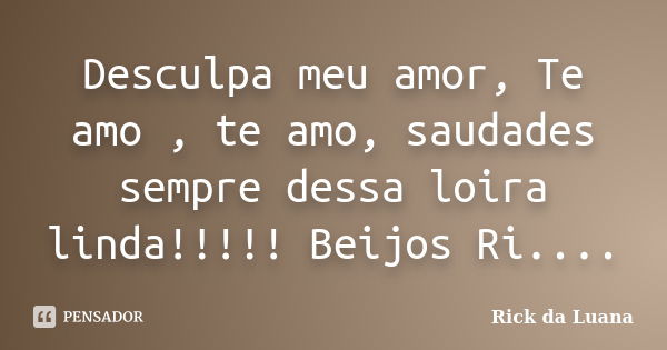 Desculpa meu amor, Te amo , te amo, saudades sempre dessa loira linda!!!!! Beijos Ri....... Frase de Rick da Luana.