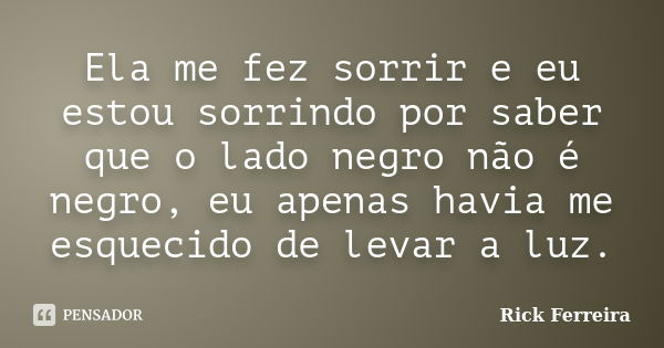 Ela me fez sorrir e eu estou sorrindo por saber que o lado negro não é negro, eu apenas havia me esquecido de levar a luz.... Frase de Rick Ferreira.