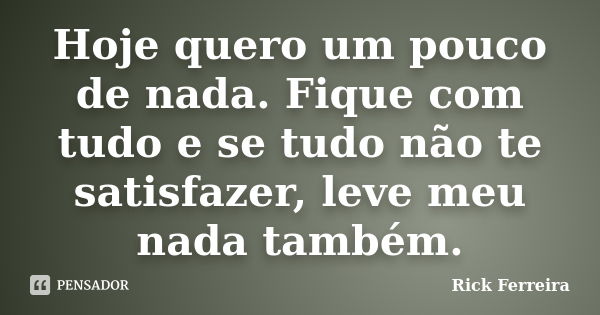 Hoje quero um pouco de nada. Fique com tudo e se tudo não te satisfazer, leve meu nada também.... Frase de Rick Ferreira.