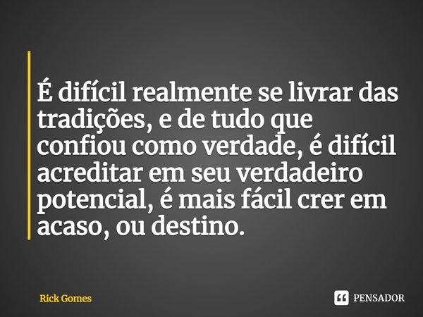 ⁠
É difícil realmente se livrar das tradições, e de tudo que confiou como verdade, é difícil acreditar em seu verdadeiro potencial, é mais fácil crer em acaso, ... Frase de Rick Gomes.