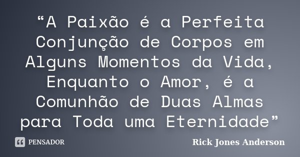 “A Paixão é a Perfeita Conjunção de Corpos em Alguns Momentos da Vida, Enquanto o Amor, é a Comunhão de Duas Almas para Toda uma Eternidade”... Frase de Rick Jones Anderson.