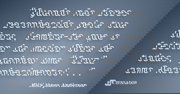 “Quando não fores reconhecido pela tua Obra, lembra-te que o feitor da maior Obra de todas, ganhou uma “Cruz” como Reconhecimento!...”... Frase de Rick Jones Anderson.