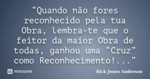 “Quando não fores reconhecido pela tua Obra, lembra-te que o feitor da maior Obra de todas, ganhou uma “Cruz” como Reconhecimento!...”... Frase de Rick Jones Anderson.