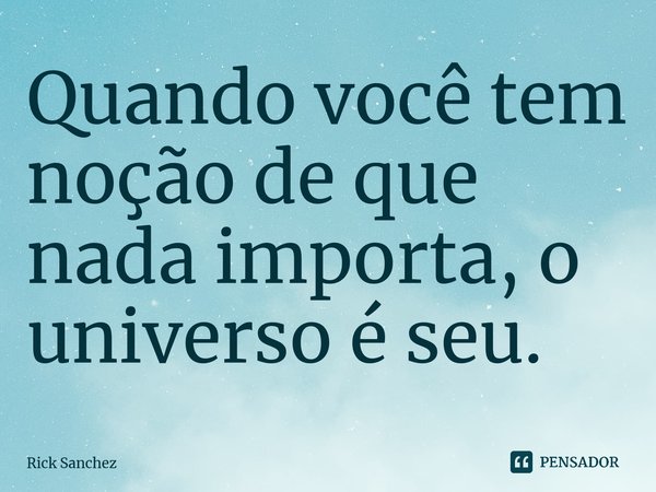 ⁠Quando você tem noção de que nada importa, o universo é seu.... Frase de Rick Sanchez.