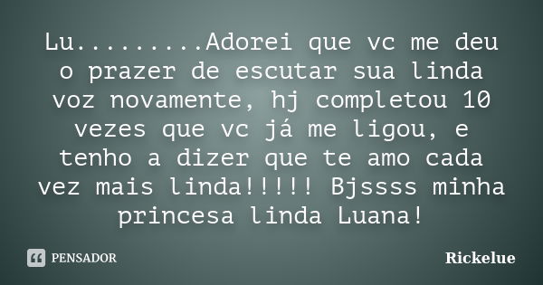 Lu.........Adorei que vc me deu o prazer de escutar sua linda voz novamente, hj completou 10 vezes que vc já me ligou, e tenho a dizer que te amo cada vez mais ... Frase de rickelue.