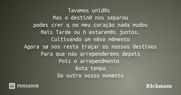 Tavamos unid0s Mas o destin0 nos separou podes crer q no meu coração nada mudou Mais Tarde ou ñ estarem0s juntos. Cultivando um n0vo m0mento Agora sø nos resta ... Frase de RIckmam.