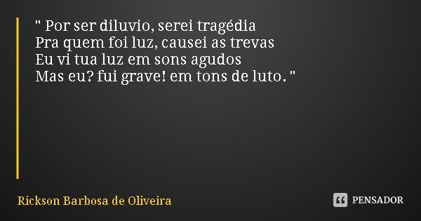 " Por ser diluvio, serei tragédia
Pra quem foi luz, causei as trevas
Eu vi tua luz em sons agudos
Mas eu? fui grave! em tons de luto. "... Frase de Rickson Barbosa de Oliveira.