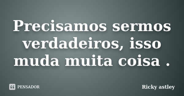 Precisamos sermos verdadeiros, isso muda muita coisa .... Frase de Ricky astley.