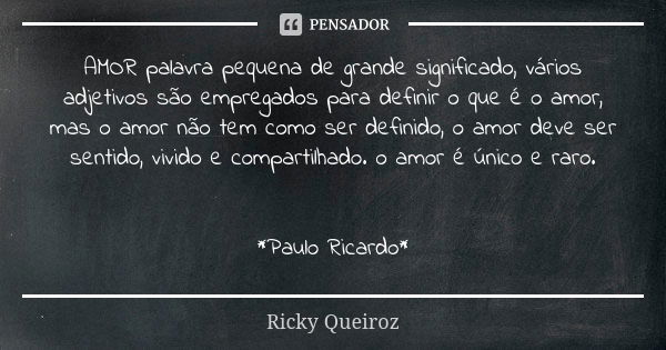 AMOR palavra pequena de grande significado, vários adjetivos são empregados para definir o que é o amor, mas o amor não tem como ser definido, o amor deve ser s... Frase de Ricky Queiroz.