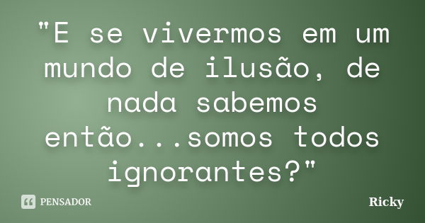 "E se vivermos em um mundo de ilusão, de nada sabemos então...somos todos ignorantes?"... Frase de Ricky.