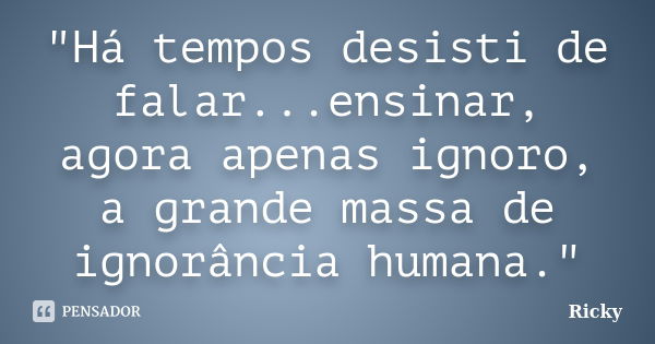 "Há tempos desisti de falar...ensinar, agora apenas ignoro, a grande massa de ignorância humana."... Frase de Ricky.