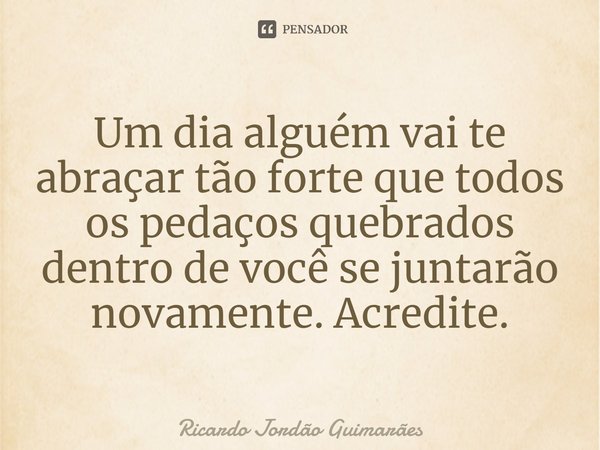 Um dia alguém vai te abraçar tão forte que todos os pedaços quebrados dentro de você se juntarão novamente. Acredite.... Frase de Ricardo Jordão Guimarães.