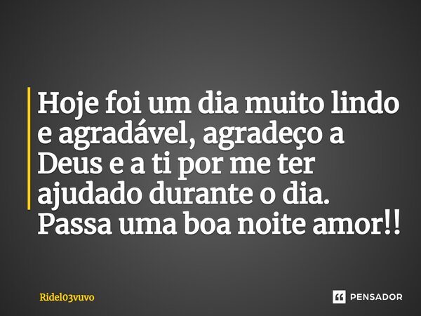 Hoje foi um dia muito lindo e agradável, agradeço a Deus e a ti por me ter ajudado durante o dia.
Passa uma boa noite amor!!... Frase de Ridel03vuvo.