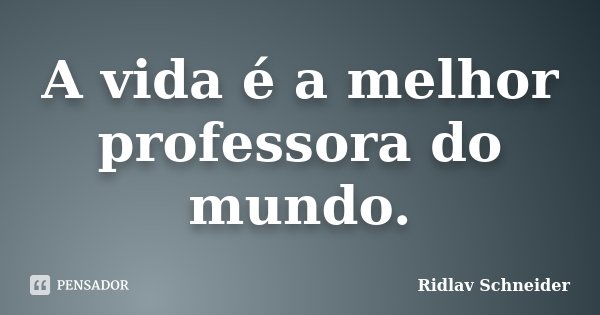 A vida é a melhor professora do mundo.... Frase de Ridlav Schneider.