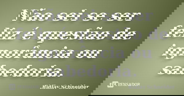 Não sei se ser feliz é questão de ignorância ou sabedoria.... Frase de Ridlav Schneider.
