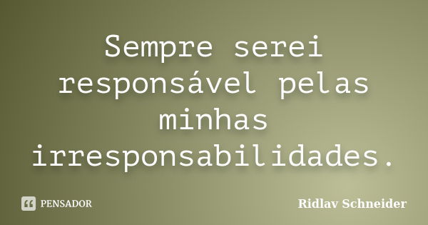 Sempre serei responsável pelas minhas irresponsabilidades.... Frase de Ridlav Schneider.