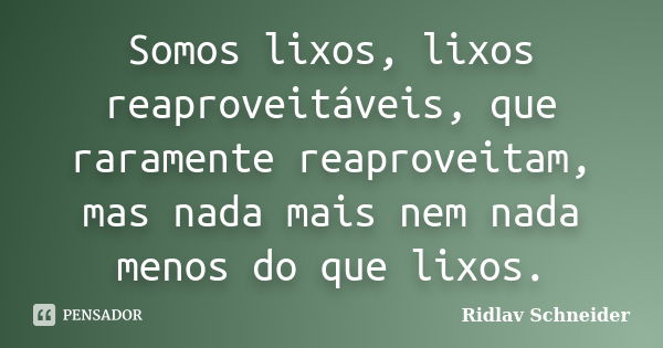 Somos lixos, lixos reaproveitáveis, que raramente reaproveitam, mas nada mais nem nada menos do que lixos.... Frase de Ridlav Schneider.