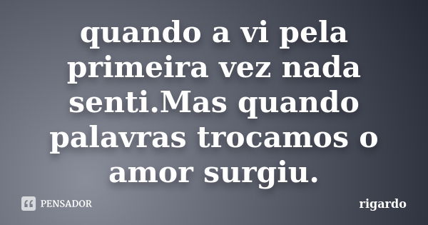 quando a vi pela primeira vez nada senti.Mas quando palavras trocamos o amor surgiu.... Frase de rigardo.