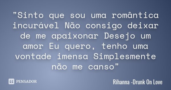 "Sinto que sou uma romântica incurável Não consigo deixar de me apaixonar Desejo um amor Eu quero, tenho uma vontade imensa Simplesmente não me canso"... Frase de Rihanna -Drunk On Love.