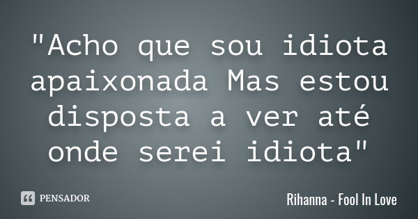 "Acho que sou idiota apaixonada Mas estou disposta a ver até onde serei idiota"... Frase de Rihanna - Fool In Love.