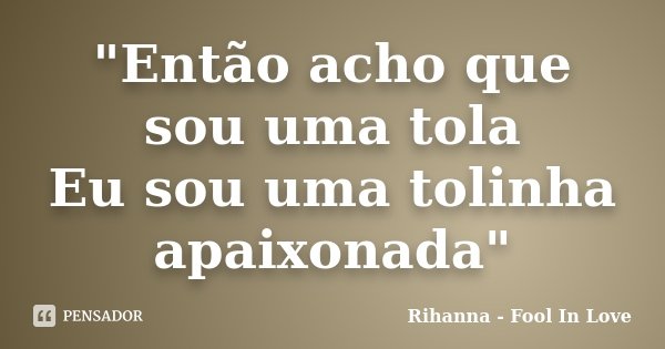 "Então acho que sou uma tola Eu sou uma tolinha apaixonada"... Frase de Rihanna - Fool In Love.