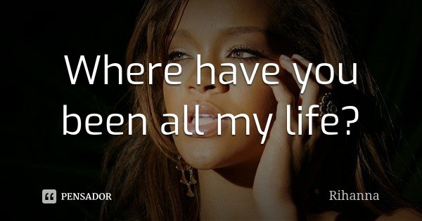 Where have you been all my life?... Frase de Rihanna.