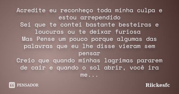 Acredite eu reconheço toda minha culpa e estou arrependido Sei que te contei bastante besteiras e loucuras ou te deixar furiosa Mas Pense um pouco porque alguma... Frase de Riickesfc.